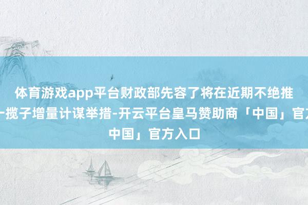 体育游戏app平台财政部先容了将在近期不绝推出的一揽子增量计谋举措-开云平台皇马赞助商「中国」官方入口