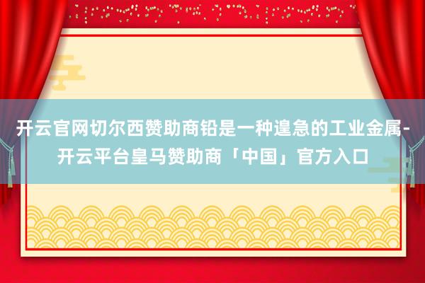 开云官网切尔西赞助商铅是一种遑急的工业金属-开云平台皇马赞助商「中国」官方入口