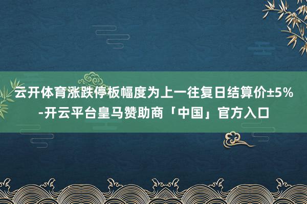 云开体育涨跌停板幅度为上一往复日结算价±5%-开云平台皇马赞助商「中国」官方入口