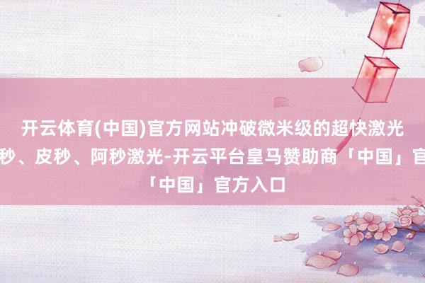 开云体育(中国)官方网站冲破微米级的超快激光包括纳秒、皮秒、阿秒激光-开云平台皇马赞助商「中国」官方入口