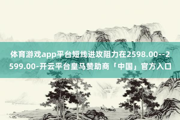 体育游戏app平台短线进攻阻力在2598.00--2599.00-开云平台皇马赞助商「中国」官方入口