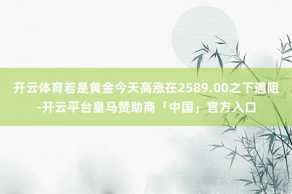 开云体育若是黄金今天高涨在2589.00之下遇阻-开云平台皇马赞助商「中国」官方入口