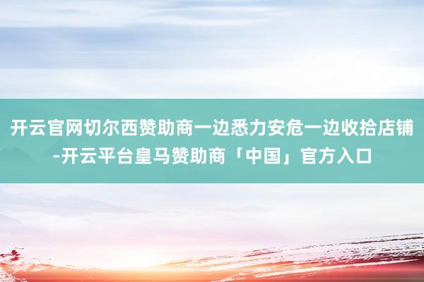 开云官网切尔西赞助商一边悉力安危一边收拾店铺-开云平台皇马赞助商「中国」官方入口