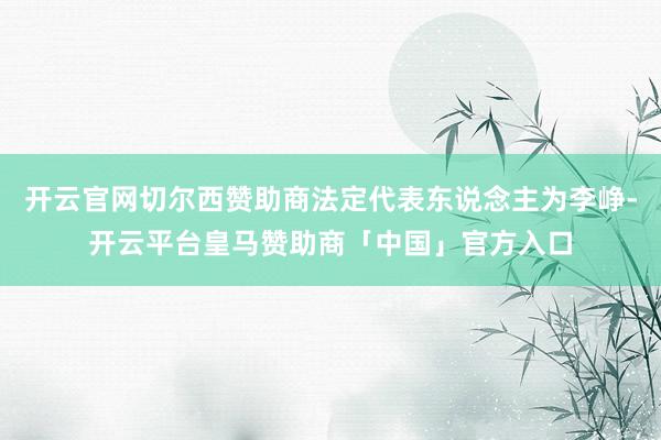 开云官网切尔西赞助商法定代表东说念主为李峥-开云平台皇马赞助商「中国」官方入口