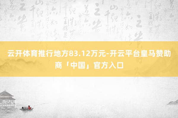 云开体育推行地方83.12万元-开云平台皇马赞助商「中国」官方入口