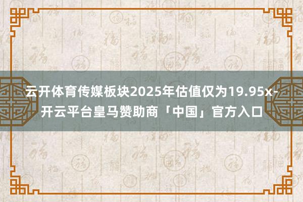 云开体育传媒板块2025年估值仅为19.95x-开云平台皇马赞助商「中国」官方入口