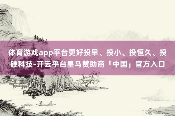 体育游戏app平台更好投早、投小、投恒久、投硬科技-开云平台皇马赞助商「中国」官方入口