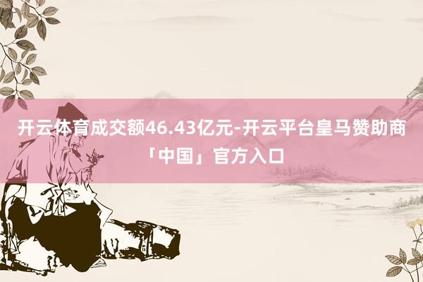 开云体育成交额46.43亿元-开云平台皇马赞助商「中国」官方入口