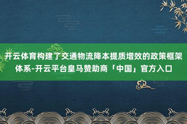 开云体育构建了交通物流降本提质增效的政策框架体系-开云平台皇马赞助商「中国」官方入口