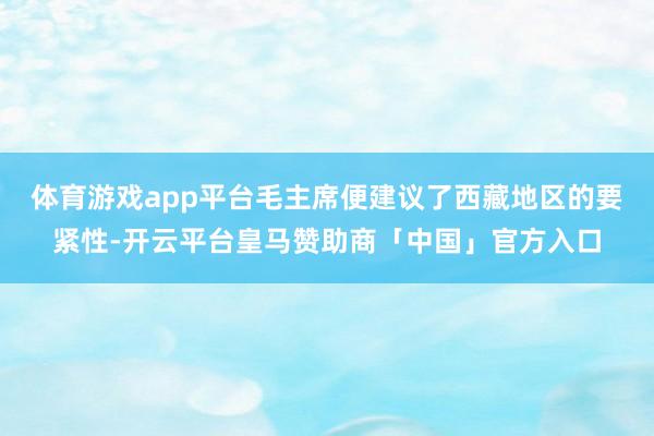 体育游戏app平台毛主席便建议了西藏地区的要紧性-开云平台皇马赞助商「中国」官方入口