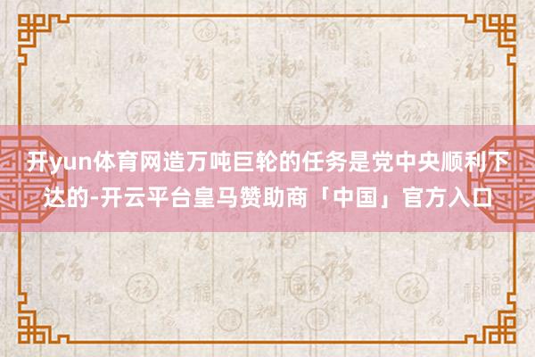 开yun体育网造万吨巨轮的任务是党中央顺利下达的-开云平台皇马赞助商「中国」官方入口