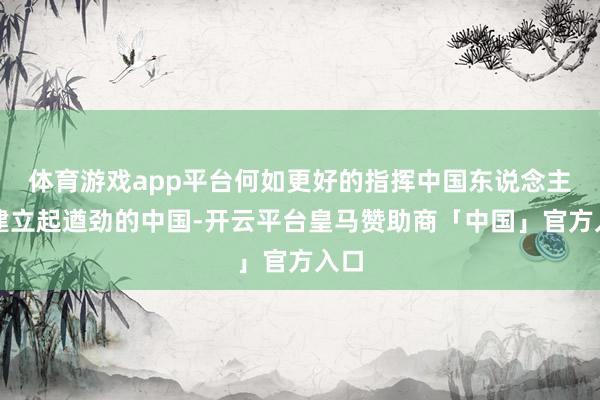 体育游戏app平台何如更好的指挥中国东说念主民建立起遒劲的中国-开云平台皇马赞助商「中国」官方入口