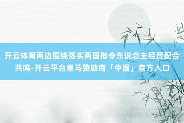 开云体育两边围绕落实两国指令东说念主经贸配合共鸣-开云平台皇马赞助商「中国」官方入口