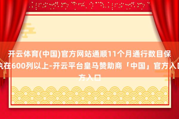 开云体育(中国)官方网站通顺11个月通行数目保执在600列以上-开云平台皇马赞助商「中国」官方入口