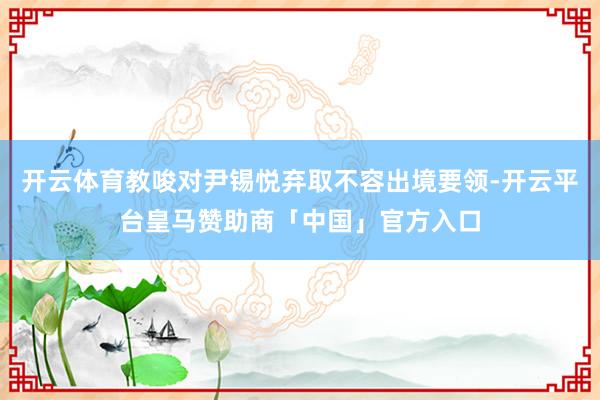 开云体育教唆对尹锡悦弃取不容出境要领-开云平台皇马赞助商「中国」官方入口