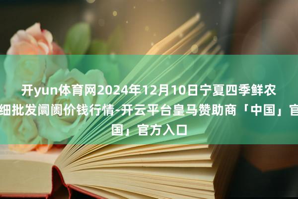 开yun体育网2024年12月10日宁夏四季鲜农产物详细批发阛阓价钱行情-开云平台皇马赞助商「中国」官方入口