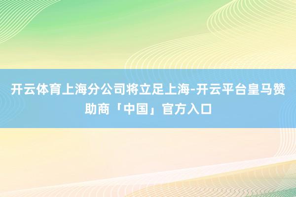 开云体育上海分公司将立足上海-开云平台皇马赞助商「中国」官方入口