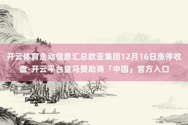 开云体育走动信息汇总欧亚集团12月16日涨停收盘-开云平台皇马赞助商「中国」官方入口