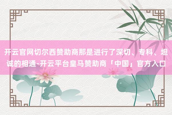 开云官网切尔西赞助商那是进行了深切、专科、坦诚的相通-开云平台皇马赞助商「中国」官方入口