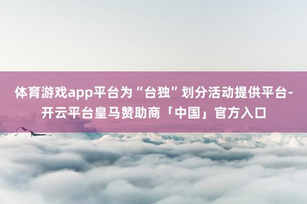 体育游戏app平台为“台独”划分活动提供平台-开云平台皇马赞助商「中国」官方入口