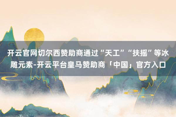 开云官网切尔西赞助商通过“天工”“扶摇”等冰雕元素-开云平台皇马赞助商「中国」官方入口