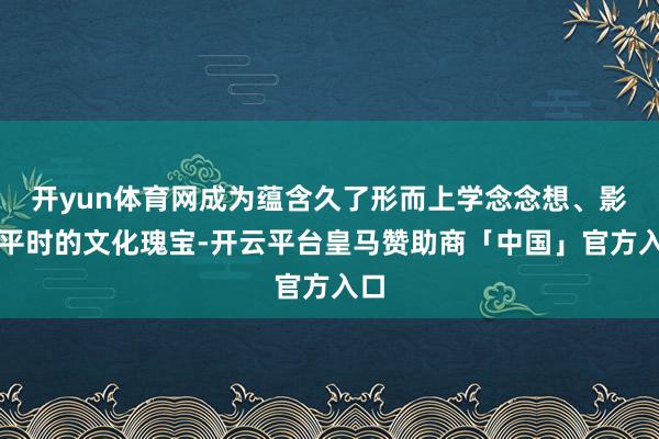 开yun体育网成为蕴含久了形而上学念念想、影响平时的文化瑰宝-开云平台皇马赞助商「中国」官方入口