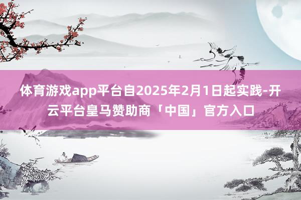 体育游戏app平台自2025年2月1日起实践-开云平台皇马赞助商「中国」官方入口