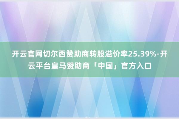 开云官网切尔西赞助商转股溢价率25.39%-开云平台皇马赞助商「中国」官方入口