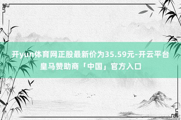 开yun体育网正股最新价为35.59元-开云平台皇马赞助商「中国」官方入口