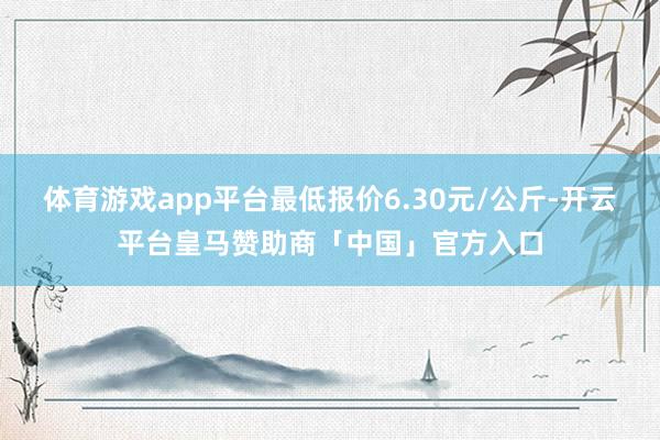 体育游戏app平台最低报价6.30元/公斤-开云平台皇马赞助商「中国」官方入口