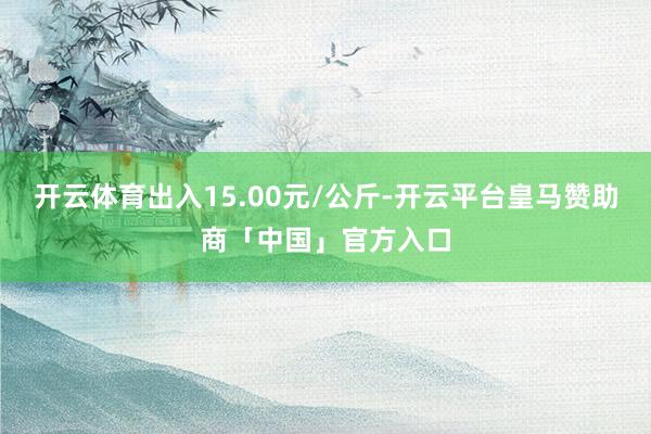 开云体育出入15.00元/公斤-开云平台皇马赞助商「中国」官方入口