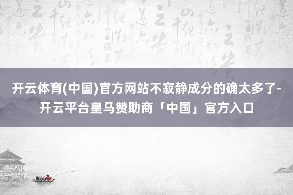 开云体育(中国)官方网站不寂静成分的确太多了-开云平台皇马赞助商「中国」官方入口