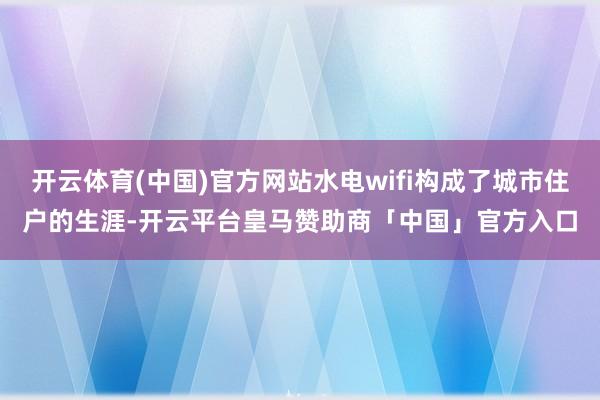 开云体育(中国)官方网站水电wifi构成了城市住户的生涯-开云平台皇马赞助商「中国」官方入口