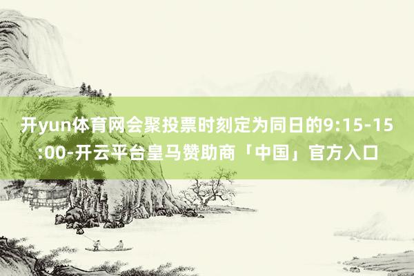 开yun体育网会聚投票时刻定为同日的9:15-15:00-开云平台皇马赞助商「中国」官方入口