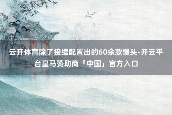 云开体育除了接续配置出的60余款馒头-开云平台皇马赞助商「中国」官方入口