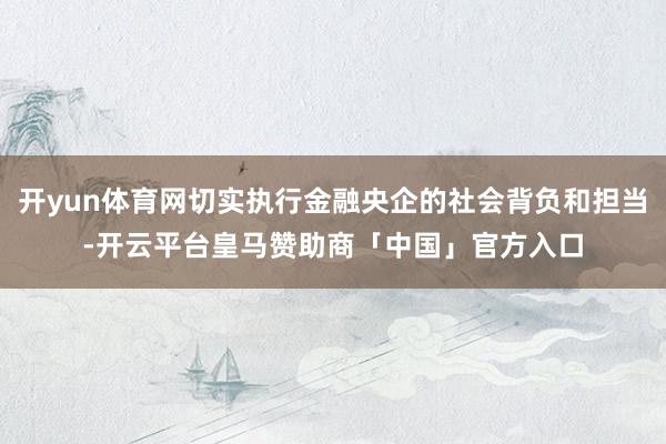 开yun体育网切实执行金融央企的社会背负和担当-开云平台皇马赞助商「中国」官方入口