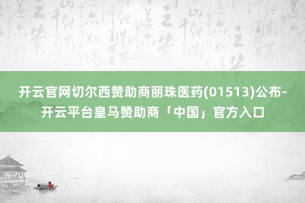 开云官网切尔西赞助商丽珠医药(01513)公布-开云平台皇马赞助商「中国」官方入口