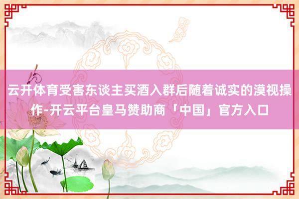 云开体育受害东谈主买酒入群后随着诚实的漠视操作-开云平台皇马赞助商「中国」官方入口