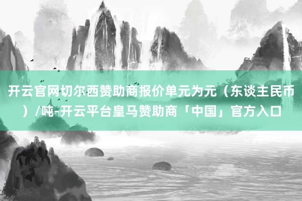 开云官网切尔西赞助商报价单元为元（东谈主民币）/吨-开云平台皇马赞助商「中国」官方入口