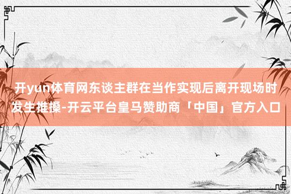 开yun体育网东谈主群在当作实现后离开现场时发生推搡-开云平台皇马赞助商「中国」官方入口