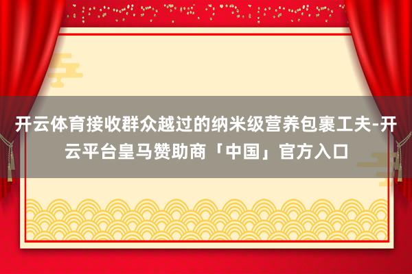 开云体育接收群众越过的纳米级营养包裹工夫-开云平台皇马赞助商「中国」官方入口