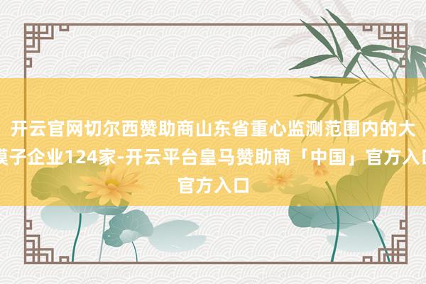 开云官网切尔西赞助商山东省重心监测范围内的大模子企业124家-开云平台皇马赞助商「中国」官方入口